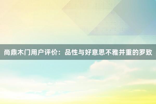 尚鼎木门用户评价：品性与好意思不雅并重的罗致