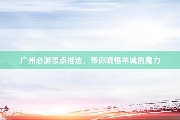 广州必游景点推选，带你晓悟羊城的魔力